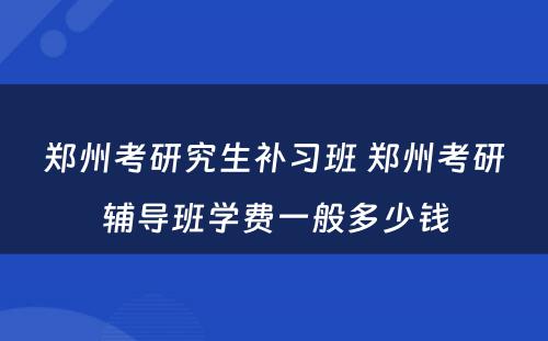 郑州考研究生补习班 郑州考研辅导班学费一般多少钱