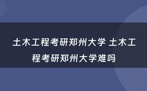 土木工程考研郑州大学 土木工程考研郑州大学难吗