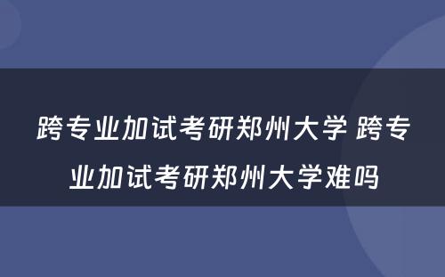 跨专业加试考研郑州大学 跨专业加试考研郑州大学难吗