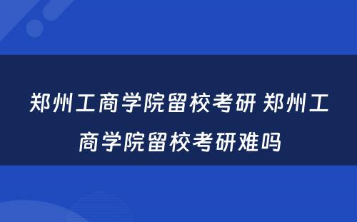 郑州工商学院留校考研 郑州工商学院留校考研难吗