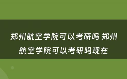 郑州航空学院可以考研吗 郑州航空学院可以考研吗现在