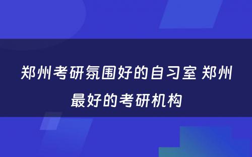 郑州考研氛围好的自习室 郑州最好的考研机构