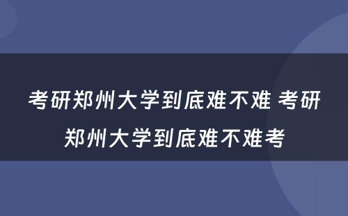 考研郑州大学到底难不难 考研郑州大学到底难不难考