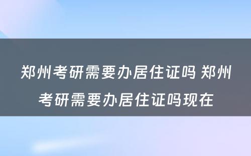 郑州考研需要办居住证吗 郑州考研需要办居住证吗现在