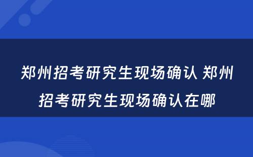 郑州招考研究生现场确认 郑州招考研究生现场确认在哪