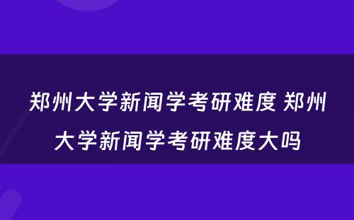 郑州大学新闻学考研难度 郑州大学新闻学考研难度大吗