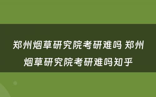 郑州烟草研究院考研难吗 郑州烟草研究院考研难吗知乎