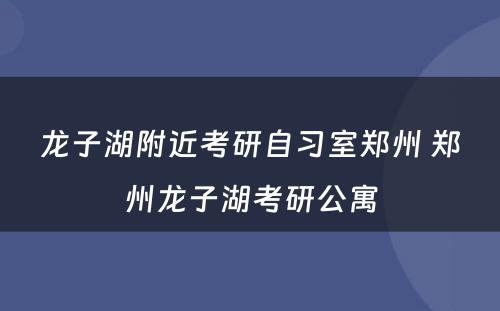 龙子湖附近考研自习室郑州 郑州龙子湖考研公寓