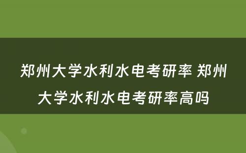 郑州大学水利水电考研率 郑州大学水利水电考研率高吗