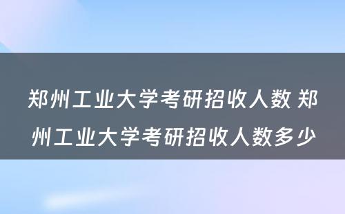 郑州工业大学考研招收人数 郑州工业大学考研招收人数多少