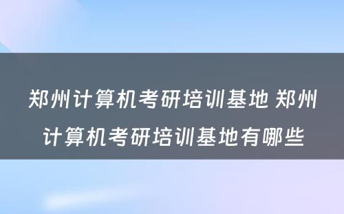 郑州计算机考研培训基地 郑州计算机考研培训基地有哪些