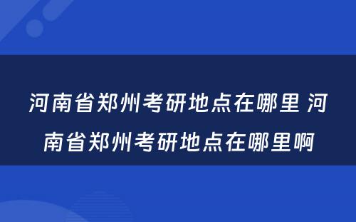 河南省郑州考研地点在哪里 河南省郑州考研地点在哪里啊