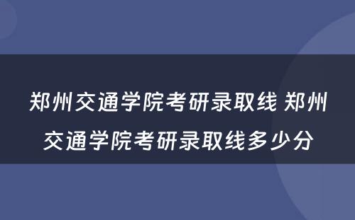 郑州交通学院考研录取线 郑州交通学院考研录取线多少分