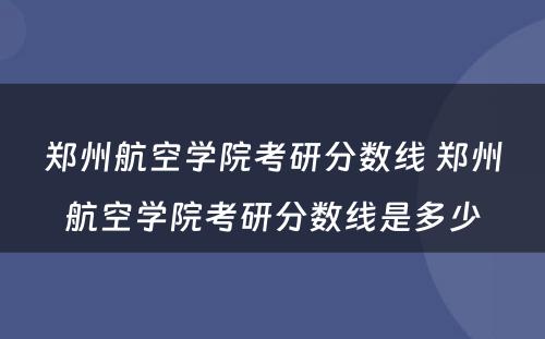 郑州航空学院考研分数线 郑州航空学院考研分数线是多少