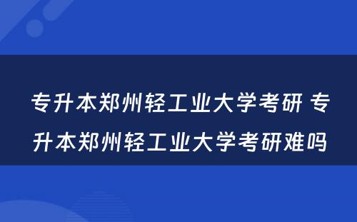 专升本郑州轻工业大学考研 专升本郑州轻工业大学考研难吗