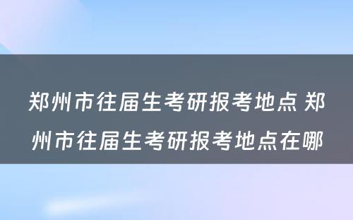 郑州市往届生考研报考地点 郑州市往届生考研报考地点在哪