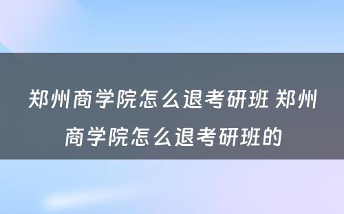 郑州商学院怎么退考研班 郑州商学院怎么退考研班的