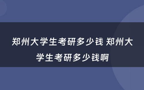 郑州大学生考研多少钱 郑州大学生考研多少钱啊