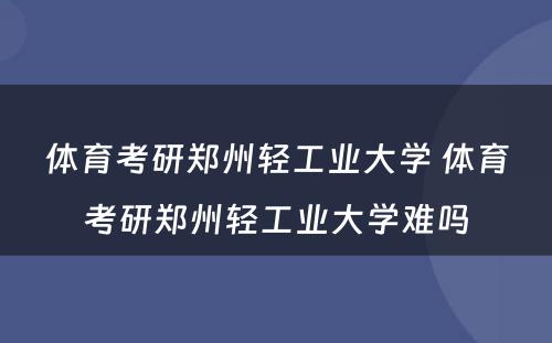 体育考研郑州轻工业大学 体育考研郑州轻工业大学难吗