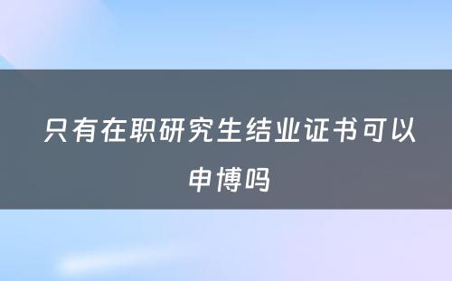  只有在职研究生结业证书可以申博吗