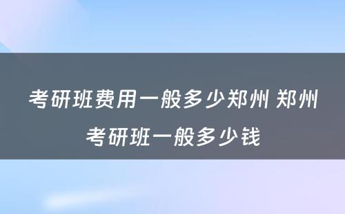 考研班费用一般多少郑州 郑州考研班一般多少钱