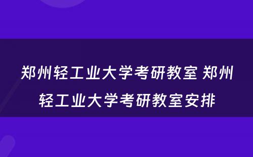 郑州轻工业大学考研教室 郑州轻工业大学考研教室安排