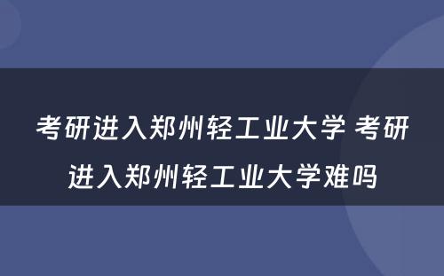 考研进入郑州轻工业大学 考研进入郑州轻工业大学难吗