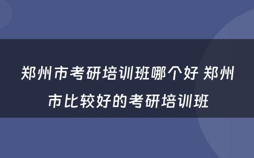 郑州市考研培训班哪个好 郑州市比较好的考研培训班