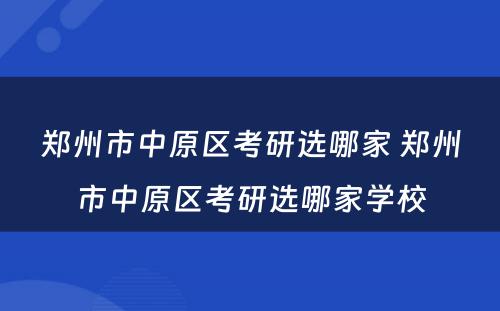 郑州市中原区考研选哪家 郑州市中原区考研选哪家学校