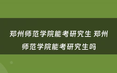 郑州师范学院能考研究生 郑州师范学院能考研究生吗