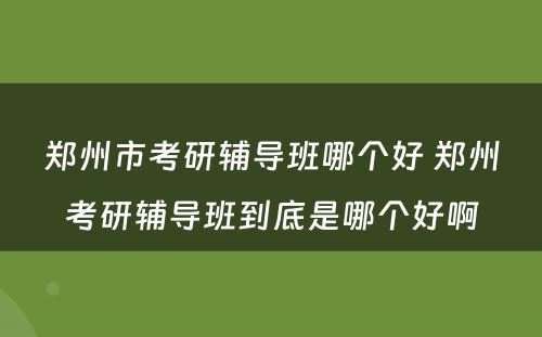 郑州市考研辅导班哪个好 郑州考研辅导班到底是哪个好啊