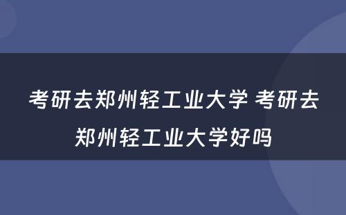 考研去郑州轻工业大学 考研去郑州轻工业大学好吗