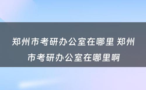 郑州市考研办公室在哪里 郑州市考研办公室在哪里啊