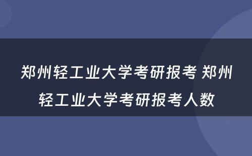 郑州轻工业大学考研报考 郑州轻工业大学考研报考人数