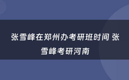 张雪峰在郑州办考研班时间 张雪峰考研河南