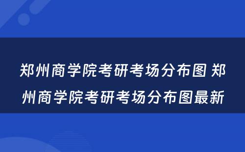 郑州商学院考研考场分布图 郑州商学院考研考场分布图最新