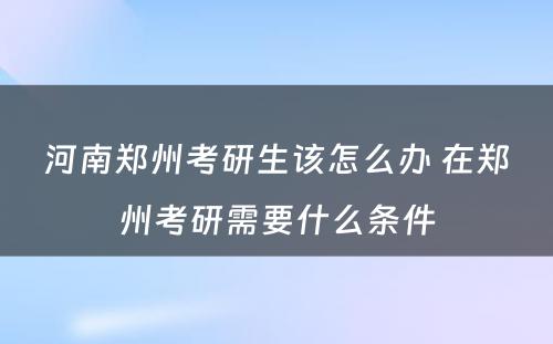 河南郑州考研生该怎么办 在郑州考研需要什么条件