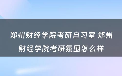 郑州财经学院考研自习室 郑州财经学院考研氛围怎么样