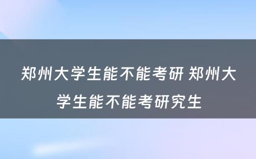 郑州大学生能不能考研 郑州大学生能不能考研究生