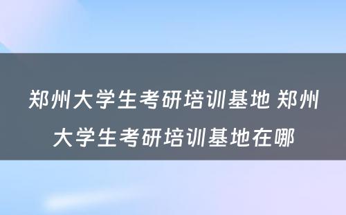 郑州大学生考研培训基地 郑州大学生考研培训基地在哪