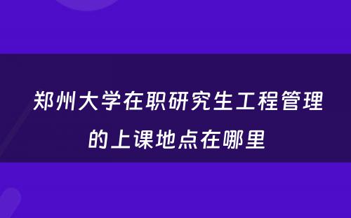  郑州大学在职研究生工程管理的上课地点在哪里