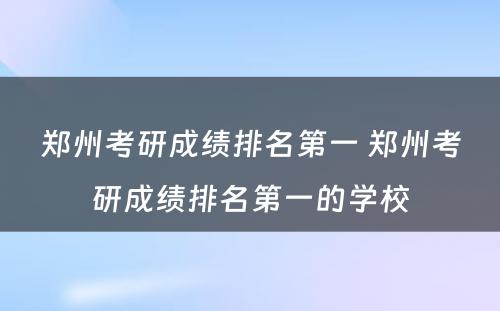 郑州考研成绩排名第一 郑州考研成绩排名第一的学校