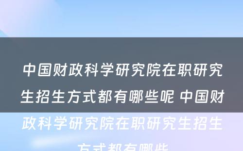 中国财政科学研究院在职研究生招生方式都有哪些呢 中国财政科学研究院在职研究生招生方式都有哪些