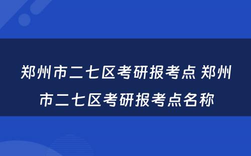 郑州市二七区考研报考点 郑州市二七区考研报考点名称