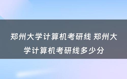 郑州大学计算机考研线 郑州大学计算机考研线多少分