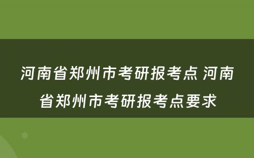 河南省郑州市考研报考点 河南省郑州市考研报考点要求