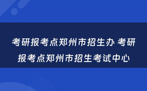 考研报考点郑州市招生办 考研报考点郑州市招生考试中心