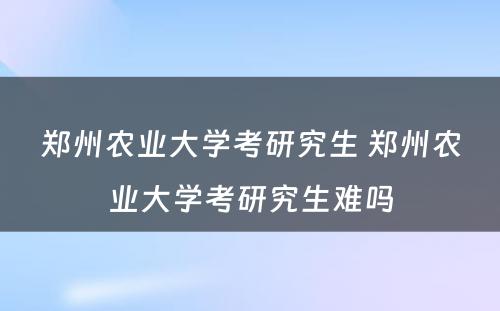 郑州农业大学考研究生 郑州农业大学考研究生难吗