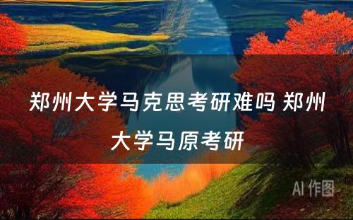 郑州大学马克思考研难吗 郑州大学马原考研