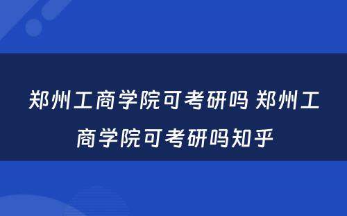 郑州工商学院可考研吗 郑州工商学院可考研吗知乎